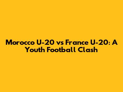 Morocco U-20 vs France U-20: A Youth Football Clash
