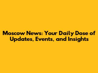 Moscow News: Your Daily Dose of Updates, Events, and Insights
