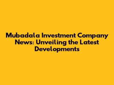 Mubadala Investment Company News: Unveiling the Latest Developments