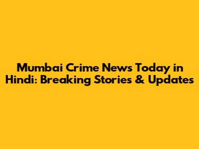 Mumbai Crime News Today in Hindi: Breaking Stories & Updates