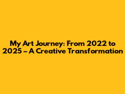 My Art Journey: From 2022 to 2025 – A Creative Transformation
