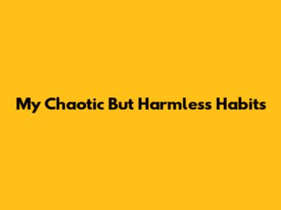 My Chaotic But Harmless Habits