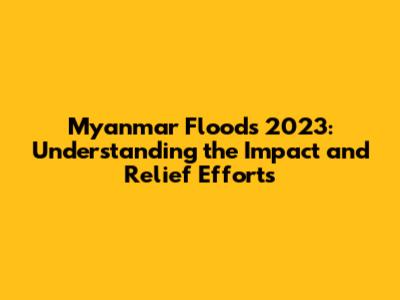 Myanmar Floods 2023: Understanding the Impact and Relief Efforts