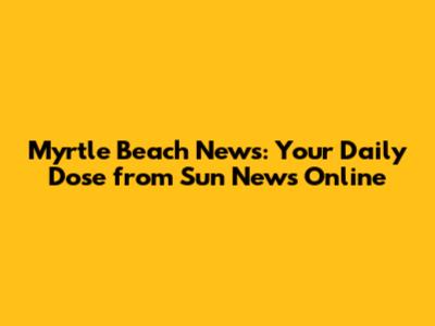Myrtle Beach News: Your Daily Dose from Sun News Online
