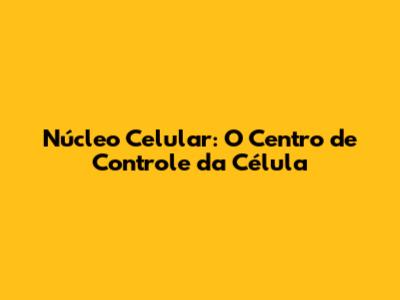 Núcleo Celular: O Centro de Controle da Célula