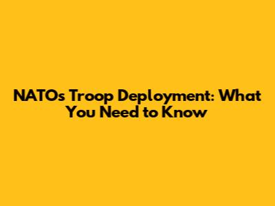 NATO's Troop Deployment: What You Need to Know