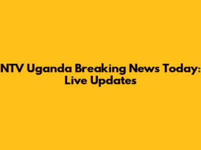 NTV Uganda Breaking News Today: Live Updates