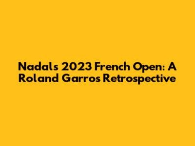 Nadal's 2023 French Open: A Roland Garros Retrospective
