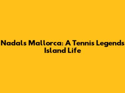 Nadal's Mallorca: A Tennis Legend's Island Life