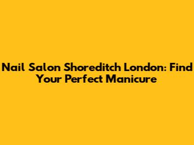Nail Salon Shoreditch London: Find Your Perfect Manicure