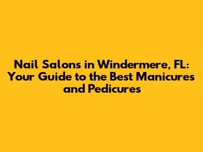 Nail Salons in Windermere, FL: Your Guide to the Best Manicures and Pedicures