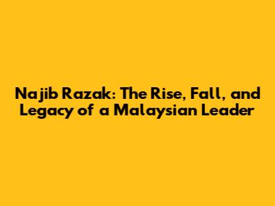 Najib Razak: The Rise, Fall, and Legacy of a Malaysian Leader