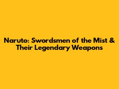 Naruto: Swordsmen of the Mist & Their Legendary Weapons