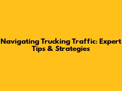 Navigating Trucking Traffic: Expert Tips & Strategies