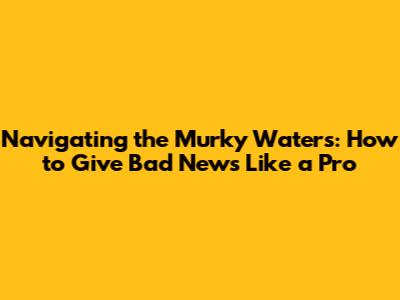 Navigating the Murky Waters: How to Give Bad News Like a Pro