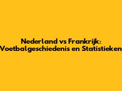 Nederland vs Frankrijk: Voetbalgeschiedenis en Statistieken