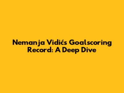 Nemanja Vidić's Goalscoring Record: A Deep Dive