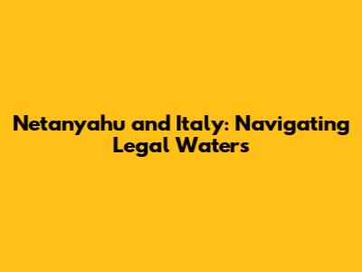 Netanyahu and Italy: Navigating Legal Waters