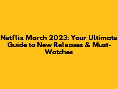 Netflix March 2023: Your Ultimate Guide to New Releases & Must-Watches