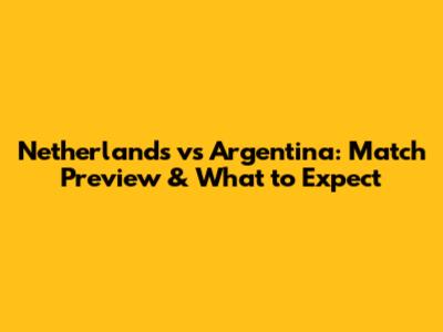 Netherlands vs Argentina: Match Preview & What to Expect