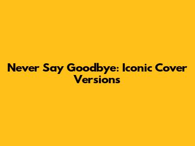 Never Say Goodbye: Iconic Cover Versions