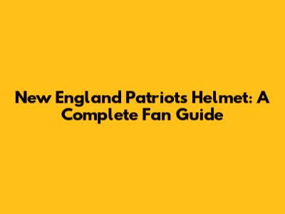 New England Patriots Helmet: A Complete Fan Guide