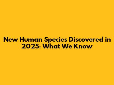 New Human Species Discovered in 2025: What We Know