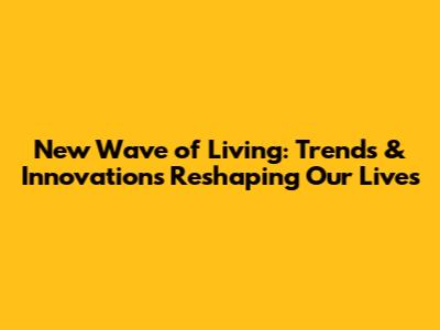 New Wave of Living: Trends & Innovations Reshaping Our Lives