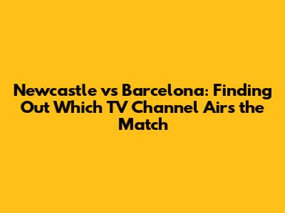 Newcastle vs Barcelona: Finding Out Which TV Channel Airs the Match
