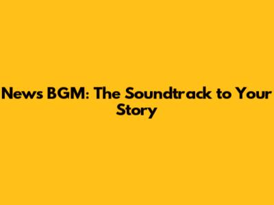 News BGM: The Soundtrack to Your Story