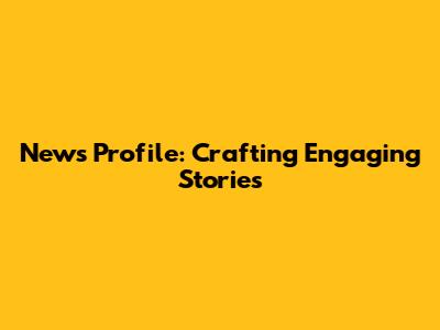 News Profile: Crafting Engaging Stories