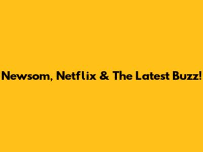 Newsom, Netflix & The Latest Buzz!