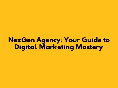 NexGen Agency: Your Guide to Digital Marketing Mastery