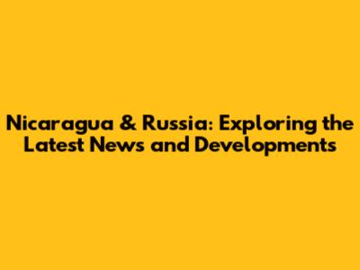 Nicaragua & Russia: Exploring the Latest News and Developments