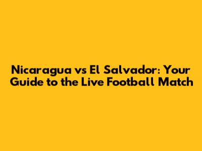 Nicaragua vs El Salvador: Your Guide to the Live Football Match