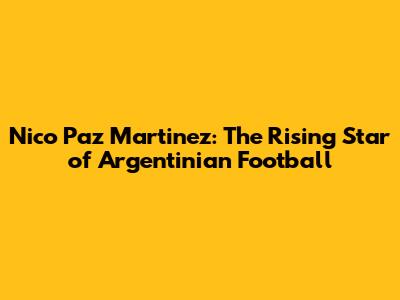 Nico Paz Martinez: The Rising Star of Argentinian Football