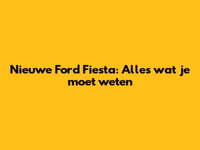 Nieuwe Ford Fiesta: Alles wat je moet weten