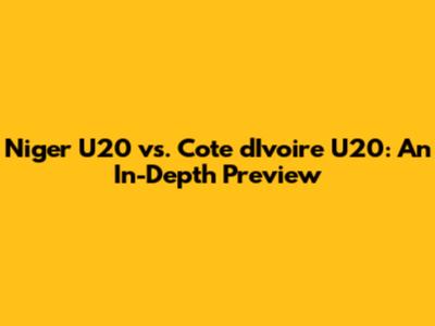 Niger U20 vs. Cote d'Ivoire U20: An In-Depth Preview