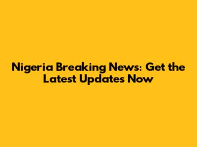 Nigeria Breaking News: Get the Latest Updates Now
