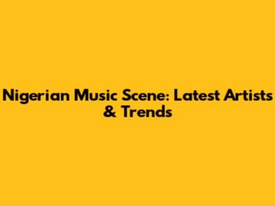 Nigerian Music Scene: Latest Artists & Trends
