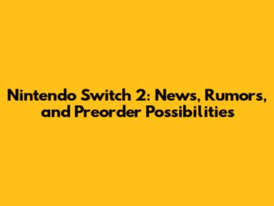 Nintendo Switch 2: News, Rumors, and Preorder Possibilities