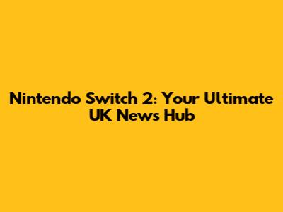 Nintendo Switch 2: Your Ultimate UK News Hub