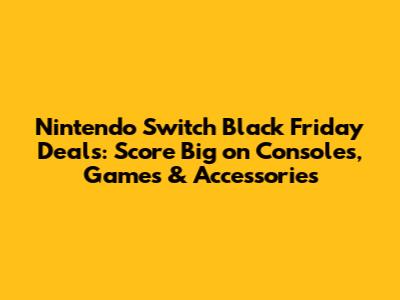 Nintendo Switch Black Friday Deals: Score Big on Consoles, Games & Accessories