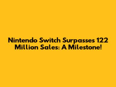 Nintendo Switch Surpasses 122 Million Sales: A Milestone!