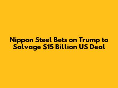 Nippon Steel Bets on Trump to Salvage $15 Billion US Deal
