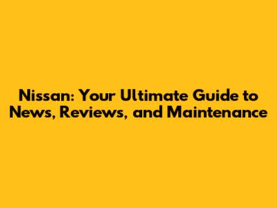 Nissan: Your Ultimate Guide to News, Reviews, and Maintenance