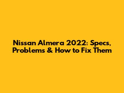 Nissan Almera 2022: Specs, Problems & How to Fix Them