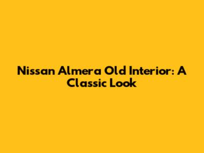 Nissan Almera Old Interior: A Classic Look