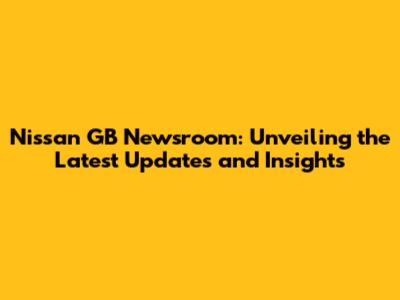 Nissan GB Newsroom: Unveiling the Latest Updates and Insights