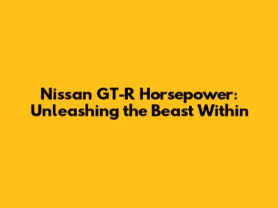 Nissan GT-R Horsepower: Unleashing the Beast Within